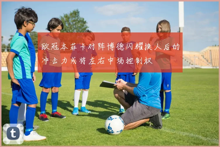 欧冠本菲卡对阵博德闪耀换人后的冲击力或将左右中场控制权