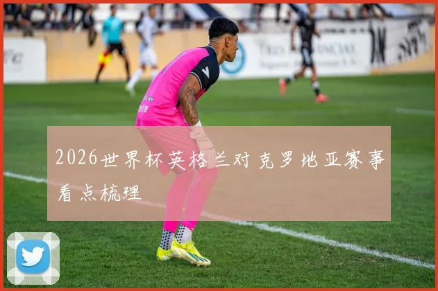 2026世界杯英格兰对克罗地亚赛事看点梳理
