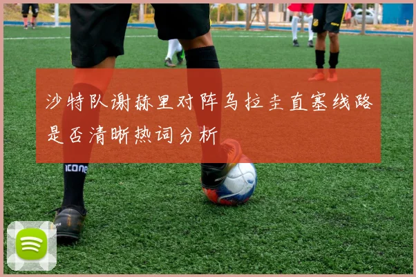 沙特队谢赫里对阵乌拉圭直塞线路是否清晰热词分析