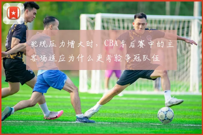 犯规压力增大时，CBA季后赛中的主客场适应为什么更考验争冠队伍