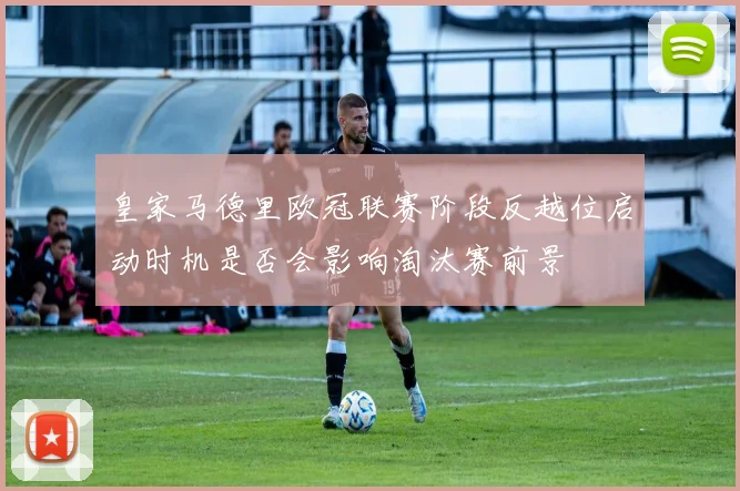 皇家马德里欧冠联赛阶段反越位启动时机是否会影响淘汰赛前景