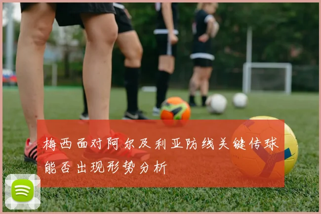 梅西面对阿尔及利亚防线关键传球能否出现形势分析