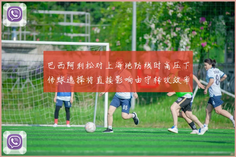 巴西阿利松对上海地防线时高压下传球选择将直接影响由守转攻效率