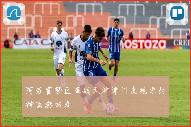阿劳霍禁区混战天津津门虎绝杀封神高燃回看