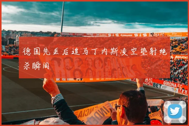 德国先丢后追马丁内斯凌空垫射绝杀瞬间