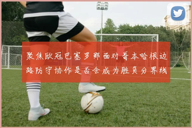 聚焦欧冠巴塞罗那面对哥本哈根边路防守协作是否会成为胜负分界线